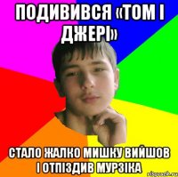 Подивився «Том i Джерi» Стало жалко мишку вийшов i отпiздив Мурзiка