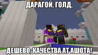 Дарагой, голд, дешево, качества ат ашота!
