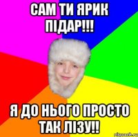 САМ ТИ ЯРИК ПІДАР!!! Я ДО НЬОГО ПРОСТО ТАК ЛІЗУ!!
