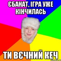 єбанат, ігра уже кінчилась ти вєчний кеч