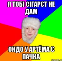 я тобі сігарєт не дам ондо у артёма є пачка