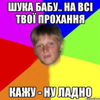 Шука бабу.. На всі твої прохання кажу - ну ладно