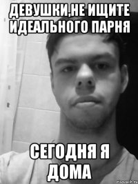 Девушки,не ищите идеального парня сегодня я дома