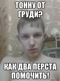ТОННУ ОТ ГРУДИ? КАК ДВА ПЕРСТА ПОМОЧИТЬ!