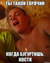 ты такой горячий когда бугуртишь, костя