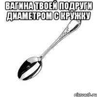 Вагина твоей подруги диаметром с кружку 