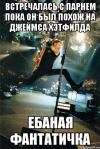 встречалась с парнем пока он был похож на Джеймса Хэтфилда ЕБАНАЯ ФАНТАТИЧКА