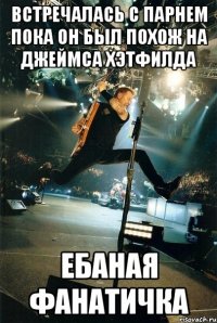 встречалась с парнем пока он был похож на Джеймса Хэтфилда ЕБАНАЯ ФАНАТИЧКА