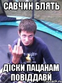 савчин блять діски пацанам повіддавй