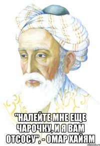  "Налейте мне еще чарочку, и я вам отсосу", - Омар Хайям