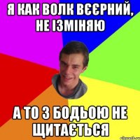 я как волк вєєрний, не ізміняю а то з бодьою не щитається
