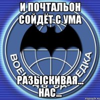 и почтальон сойдёт с ума разыскивая... нас...