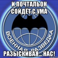 и почтальон сойдёт с ума разыскивая... нас!