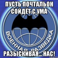 пусть почтальон сойдёт с ума разыскивая... нас!