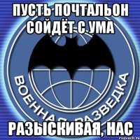 пусть почтальон сойдёт с ума разыскивая, нас