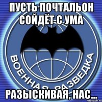 пусть почтальон сойдёт с ума разыскивая, нас...