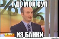 ГДЕ МОЙ СУП ИЗ БАНКИ