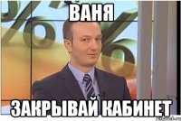 ВАНЯ ЗАКРЫВАЙ КАБИНЕТ