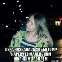  Лера назвалась хоббитом? Нареку ее маленьким жирным троллем.