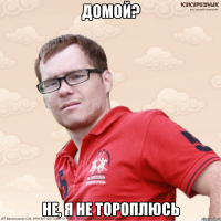 Домой? не, я не тороплюсь