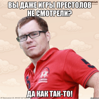 Вы даже игры престолов не смотрели? Да как так-то!