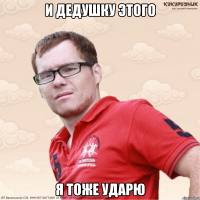 И дедушку этого я тоже ударю