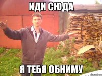 Иди сюда я тебя обниму