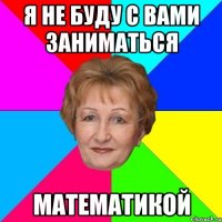 я не буду с вами заниматься Математикой