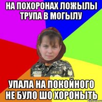 На похоронах ложылы трупа в могылу упала на покойного не було шо хороныть