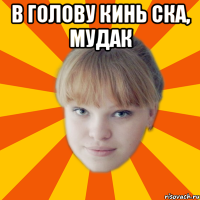 В голову кинь ска, мудак 
