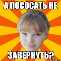 А пососать не завернуть?