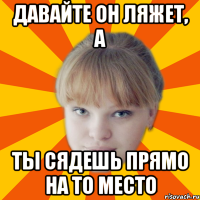 давайте он ляжет, а ты сядешь прямо на то место