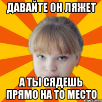 давайте он ляжет а ты сядешь прямо на то место