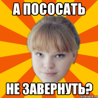 а пососать не завернуть?