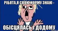 РІБЯТА,Я СВОЮ НОРМУ ЗНАЮ - ОБІСЦЯЛАСЬ І ДОДОМУ