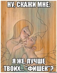ну, скажи мне: я же, лучше твоих... "фишек"?