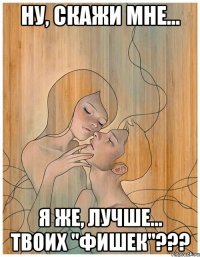 ну, скажи мне... я же, лучше... твоих "фишек"???