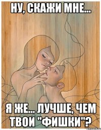 ну, скажи мне... я же... лучше, чем твои "фишки"?