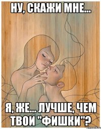 ну, скажи мне... я, же... лучше, чем твои "фишки"?