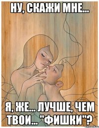 ну, скажи мне... я, же... лучше, чем твои... "фишки"?
