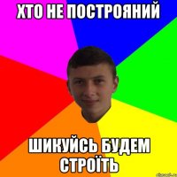 Хто не построяний шикуйсь будем строїть