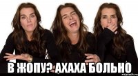  в жопу? ахаха больно