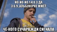 Йо-йо-йо,1.4.8.3 да 3.6.9.,Альбукерке жжёт Чё-кого сучара,жди сигнала