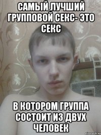 самый лучший групповой секс- это секс в котором группа состоит из двух человек