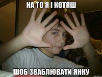 на то я і котяш шоб зваблювати янку