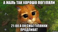 а жаль так хорошо погуляли 21-00 а он сибе гулянки продливат