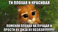 ти плохая и красивая поменяй плохая на лучщая и прости ну диза ну позязя!!!!!!!!!!!