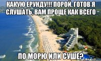 Какую ерунду!!! порой, готов я слушать, вам проще как всего по морю или суше?