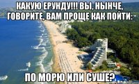 Какую ерунду!!! вы, нынче, говорите, вам проще как пойти: по морю или суше?