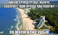 Какую ерунду!!! вы, нынче говорите, вам проще как пойти? по морю или сушью